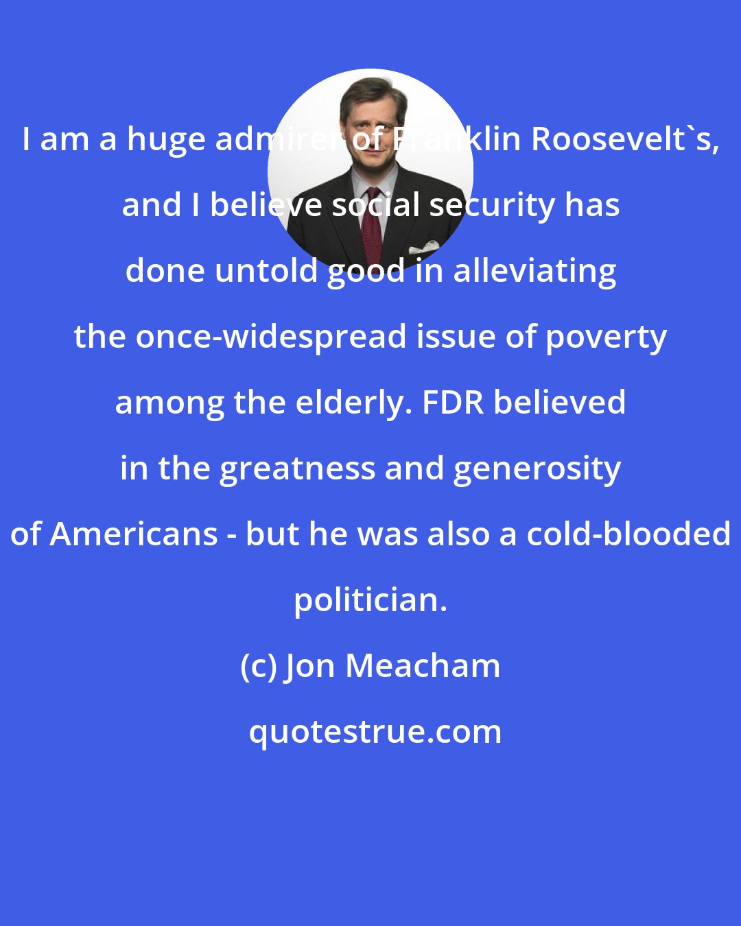 Jon Meacham: I am a huge admirer of Franklin Roosevelt's, and I believe social security has done untold good in alleviating the once-widespread issue of poverty among the elderly. FDR believed in the greatness and generosity of Americans - but he was also a cold-blooded politician.