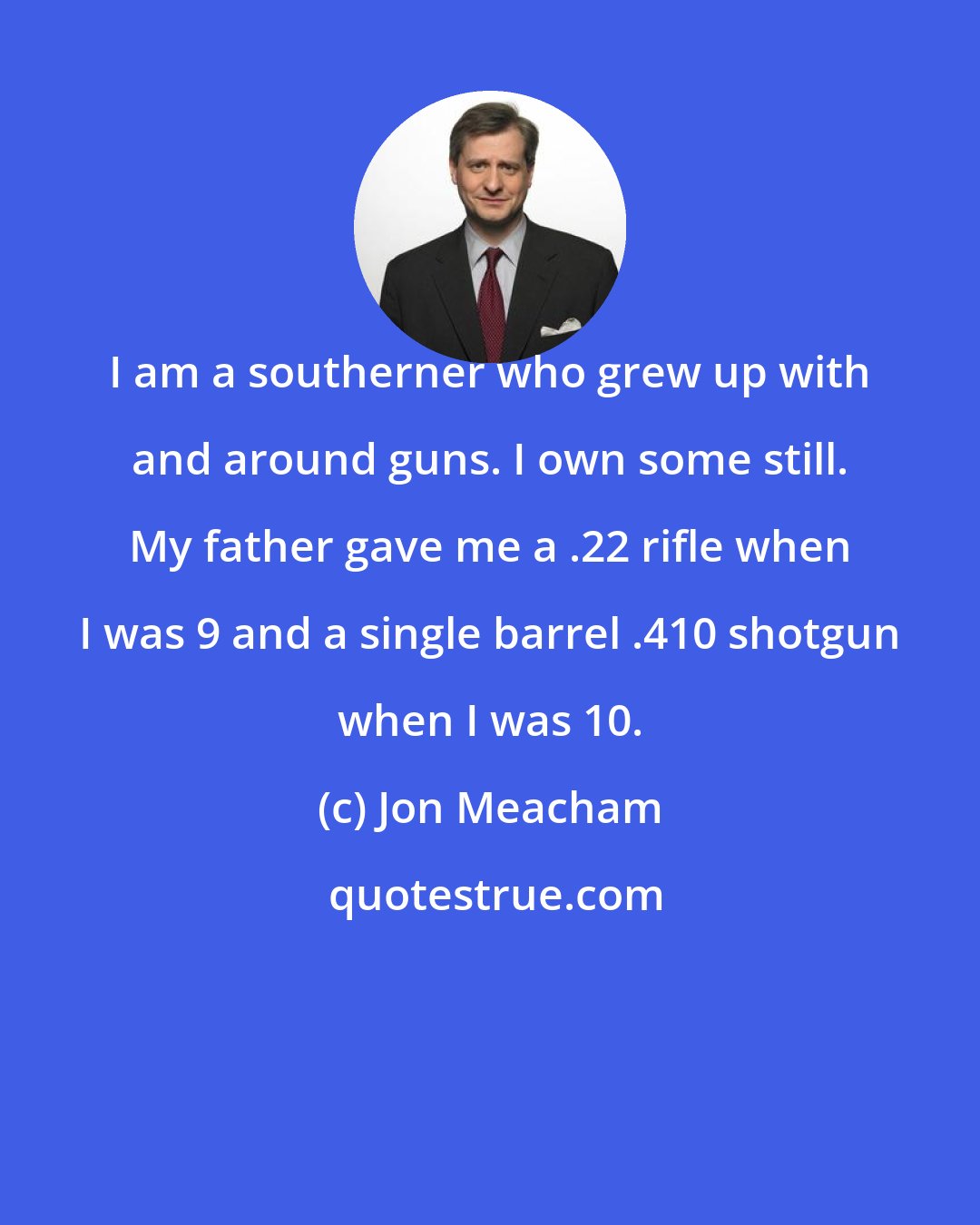 Jon Meacham: I am a southerner who grew up with and around guns. I own some still. My father gave me a .22 rifle when I was 9 and a single barrel .410 shotgun when I was 10.