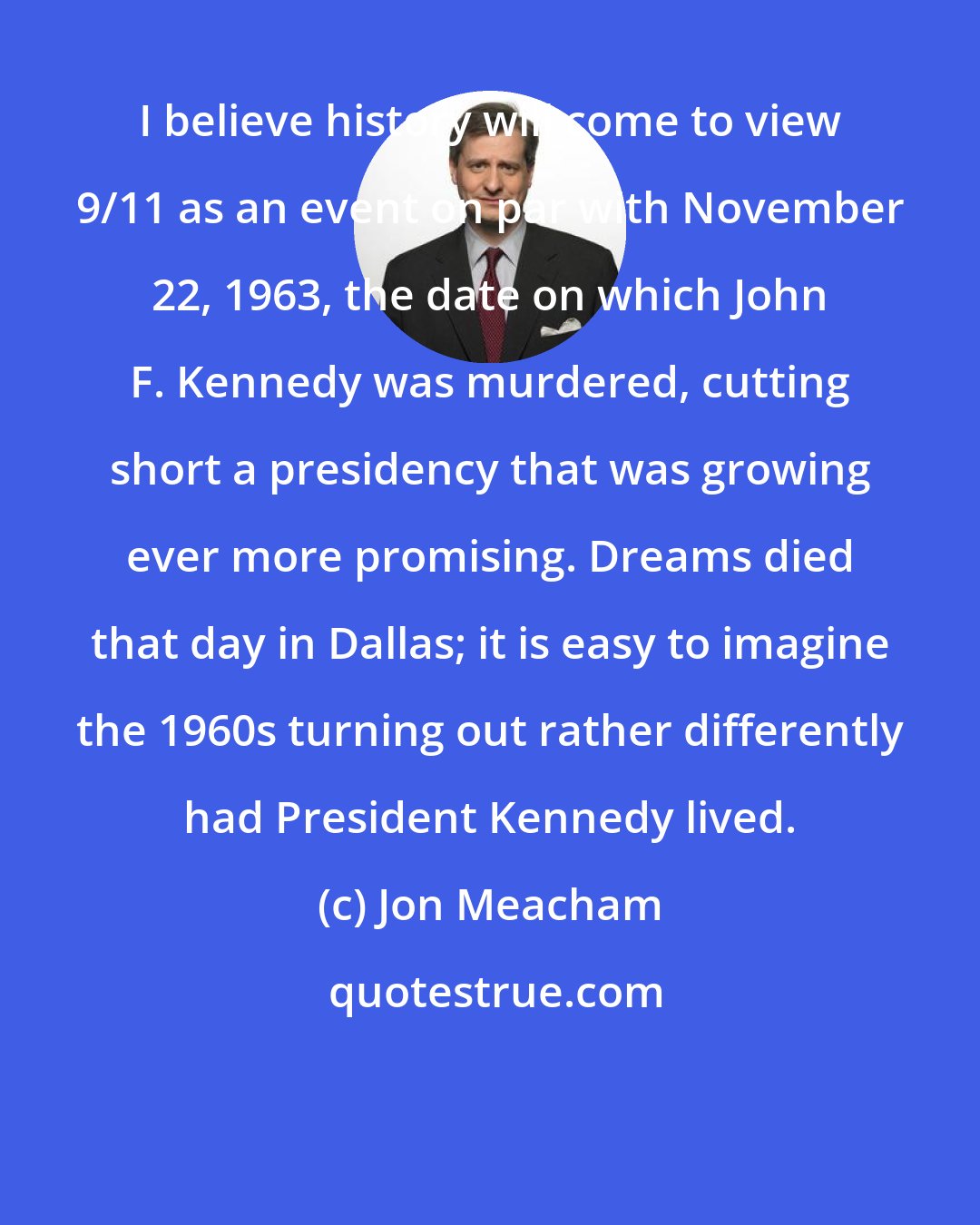 Jon Meacham: I believe history will come to view 9/11 as an event on par with November 22, 1963, the date on which John F. Kennedy was murdered, cutting short a presidency that was growing ever more promising. Dreams died that day in Dallas; it is easy to imagine the 1960s turning out rather differently had President Kennedy lived.