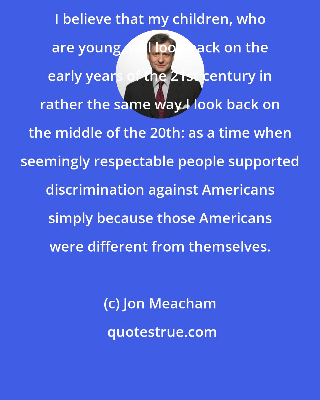 Jon Meacham: I believe that my children, who are young, will look back on the early years of the 21st century in rather the same way I look back on the middle of the 20th: as a time when seemingly respectable people supported discrimination against Americans simply because those Americans were different from themselves.