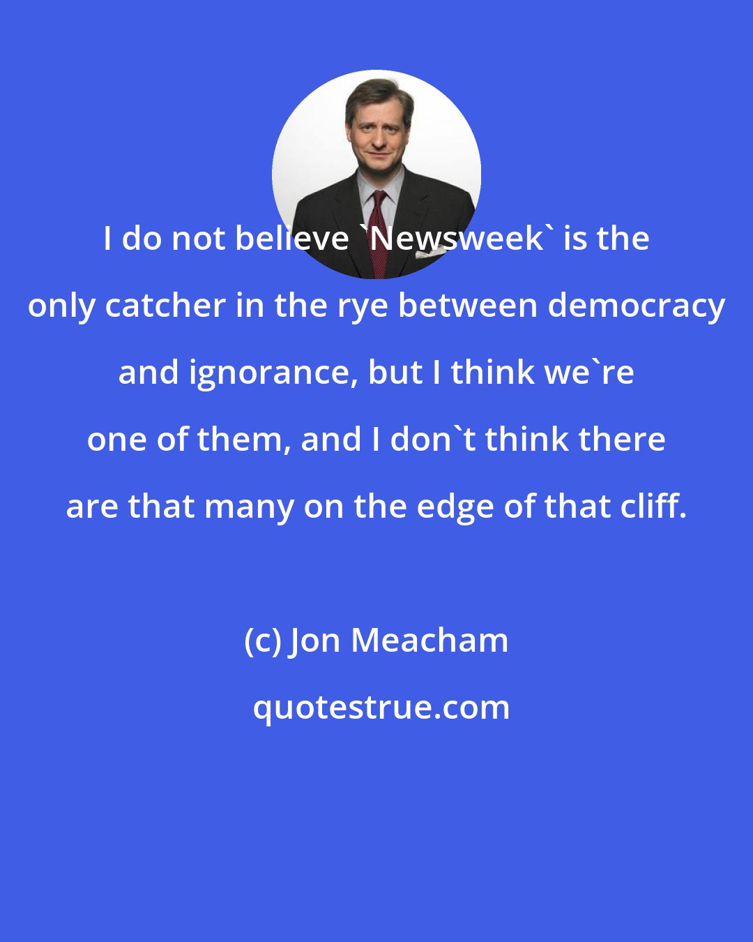 Jon Meacham: I do not believe 'Newsweek' is the only catcher in the rye between democracy and ignorance, but I think we're one of them, and I don't think there are that many on the edge of that cliff.