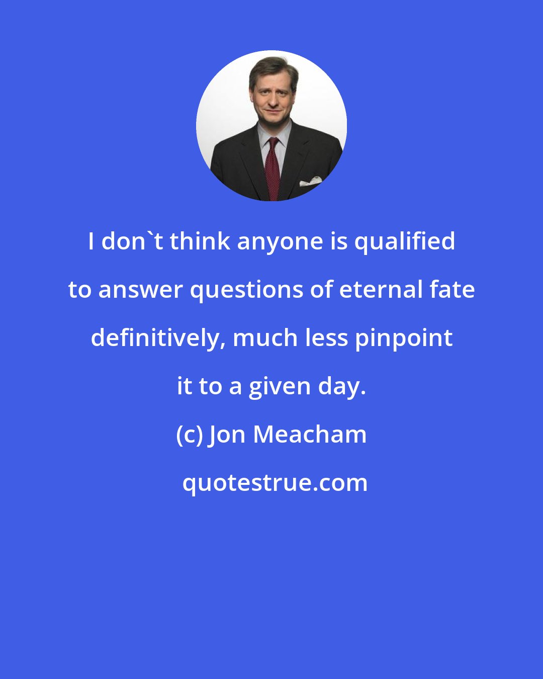 Jon Meacham: I don't think anyone is qualified to answer questions of eternal fate definitively, much less pinpoint it to a given day.