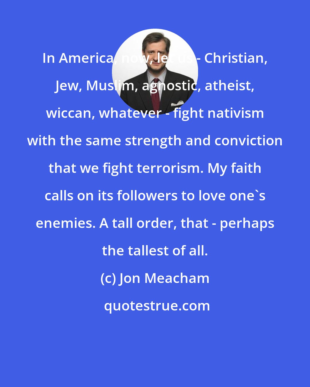 Jon Meacham: In America, now, let us - Christian, Jew, Muslim, agnostic, atheist, wiccan, whatever - fight nativism with the same strength and conviction that we fight terrorism. My faith calls on its followers to love one's enemies. A tall order, that - perhaps the tallest of all.