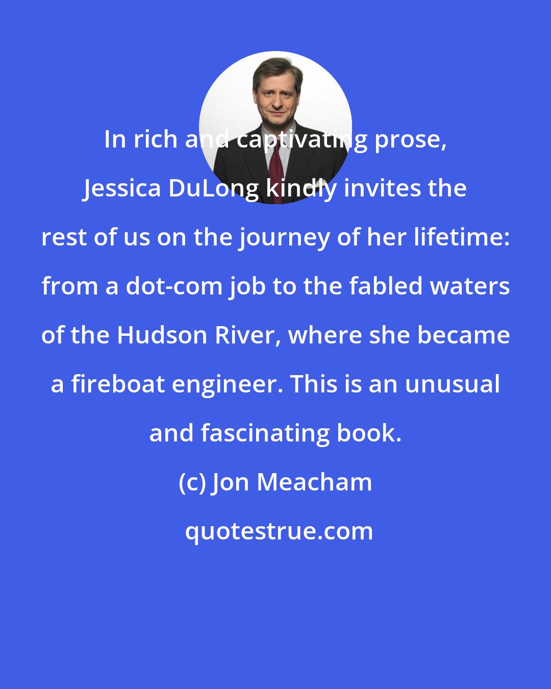 Jon Meacham: In rich and captivating prose, Jessica DuLong kindly invites the rest of us on the journey of her lifetime: from a dot-com job to the fabled waters of the Hudson River, where she became a fireboat engineer. This is an unusual and fascinating book.