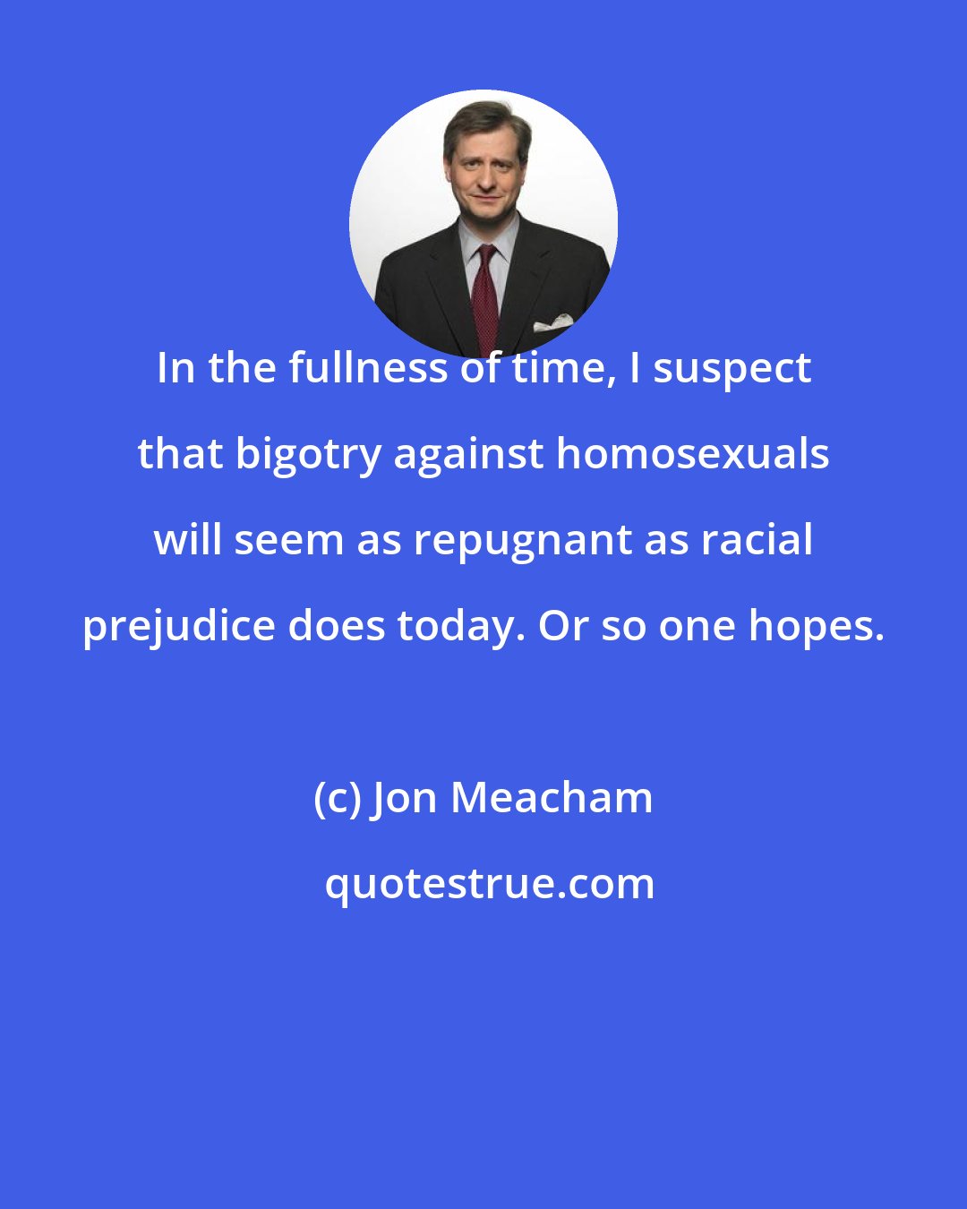 Jon Meacham: In the fullness of time, I suspect that bigotry against homosexuals will seem as repugnant as racial prejudice does today. Or so one hopes.