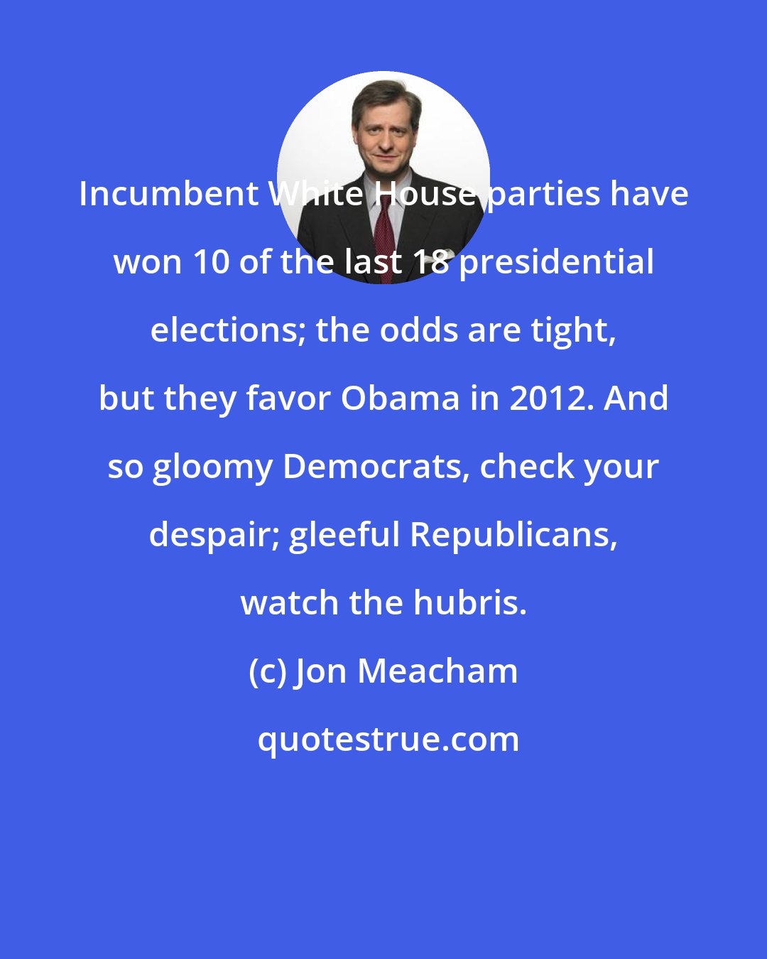 Jon Meacham: Incumbent White House parties have won 10 of the last 18 presidential elections; the odds are tight, but they favor Obama in 2012. And so gloomy Democrats, check your despair; gleeful Republicans, watch the hubris.