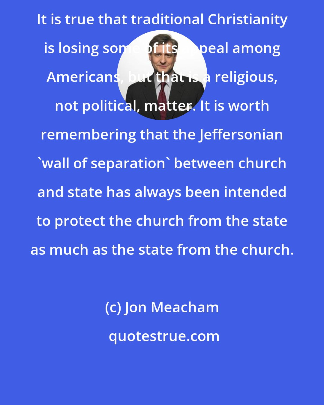 Jon Meacham: It is true that traditional Christianity is losing some of its appeal among Americans, but that is a religious, not political, matter. It is worth remembering that the Jeffersonian 'wall of separation' between church and state has always been intended to protect the church from the state as much as the state from the church.