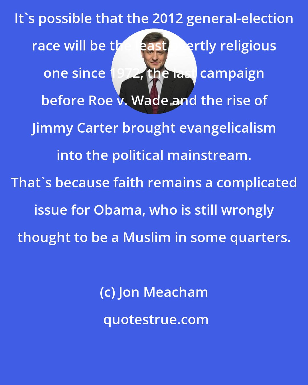 Jon Meacham: It's possible that the 2012 general-election race will be the least overtly religious one since 1972, the last campaign before Roe v. Wade and the rise of Jimmy Carter brought evangelicalism into the political mainstream. That's because faith remains a complicated issue for Obama, who is still wrongly thought to be a Muslim in some quarters.