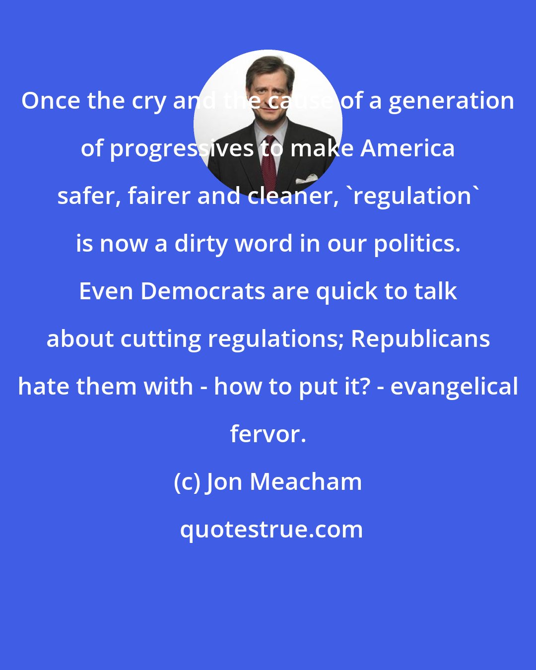 Jon Meacham: Once the cry and the cause of a generation of progressives to make America safer, fairer and cleaner, 'regulation' is now a dirty word in our politics. Even Democrats are quick to talk about cutting regulations; Republicans hate them with - how to put it? - evangelical fervor.