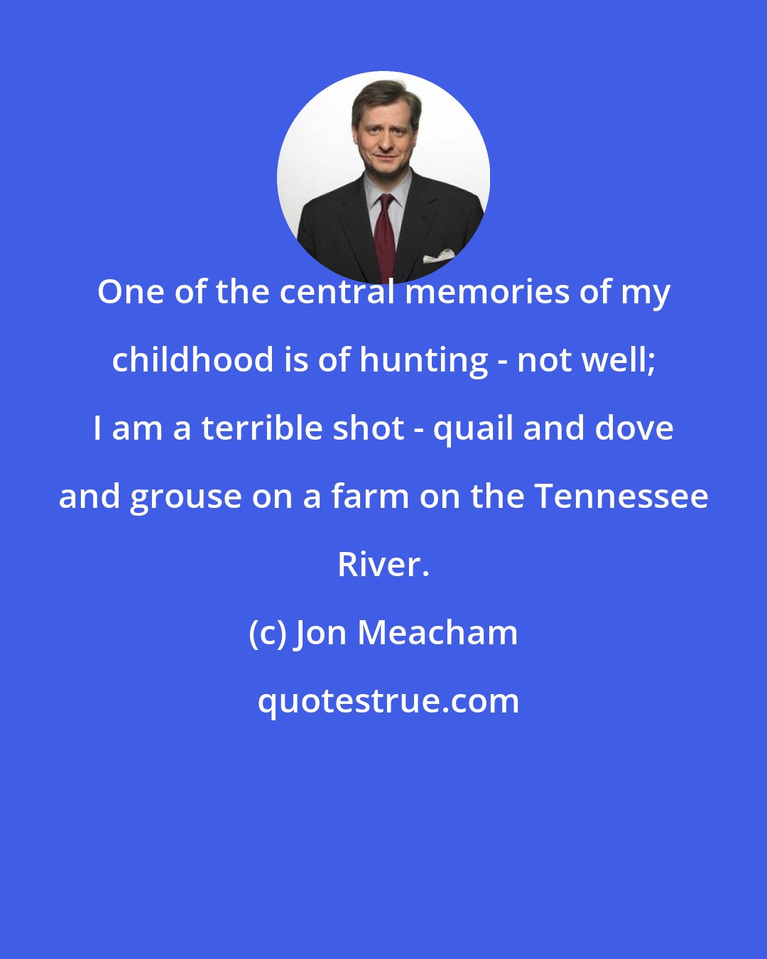 Jon Meacham: One of the central memories of my childhood is of hunting - not well; I am a terrible shot - quail and dove and grouse on a farm on the Tennessee River.