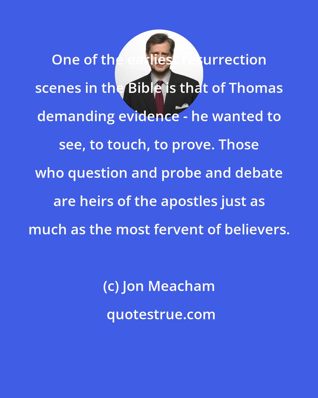 Jon Meacham: One of the earliest resurrection scenes in the Bible is that of Thomas demanding evidence - he wanted to see, to touch, to prove. Those who question and probe and debate are heirs of the apostles just as much as the most fervent of believers.