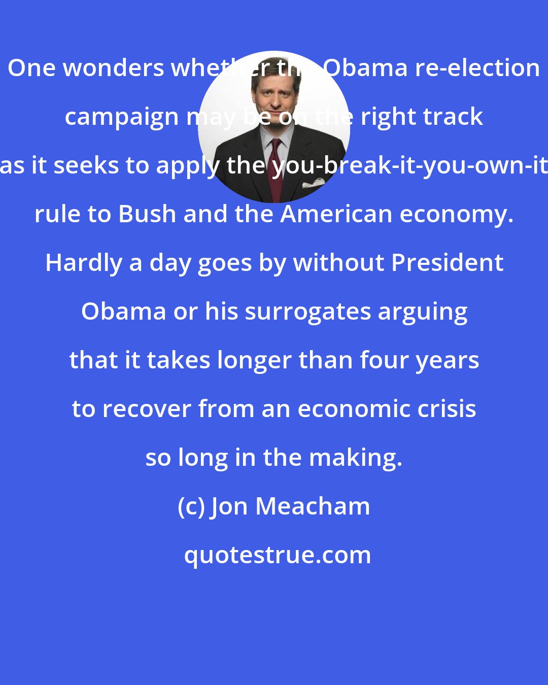 Jon Meacham: One wonders whether the Obama re-election campaign may be on the right track as it seeks to apply the you-break-it-you-own-it rule to Bush and the American economy. Hardly a day goes by without President Obama or his surrogates arguing that it takes longer than four years to recover from an economic crisis so long in the making.