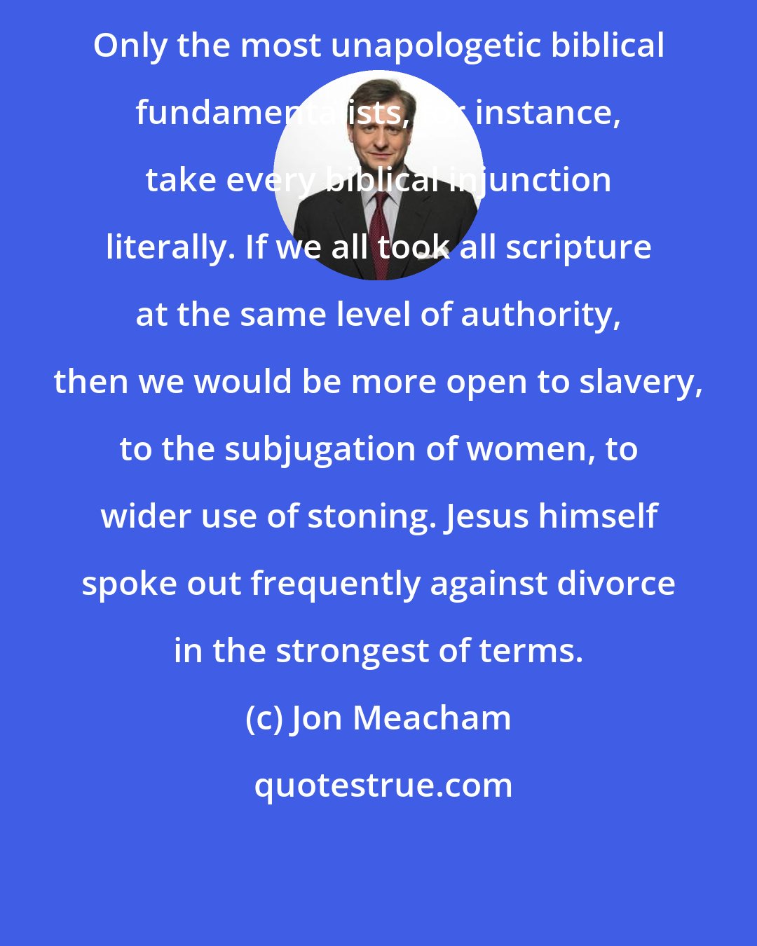 Jon Meacham: Only the most unapologetic biblical fundamentalists, for instance, take every biblical injunction literally. If we all took all scripture at the same level of authority, then we would be more open to slavery, to the subjugation of women, to wider use of stoning. Jesus himself spoke out frequently against divorce in the strongest of terms.