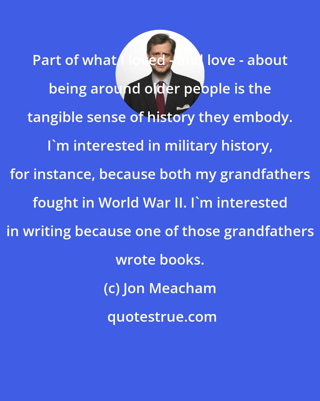 Jon Meacham: Part of what I loved - and love - about being around older people is the tangible sense of history they embody. I'm interested in military history, for instance, because both my grandfathers fought in World War II. I'm interested in writing because one of those grandfathers wrote books.