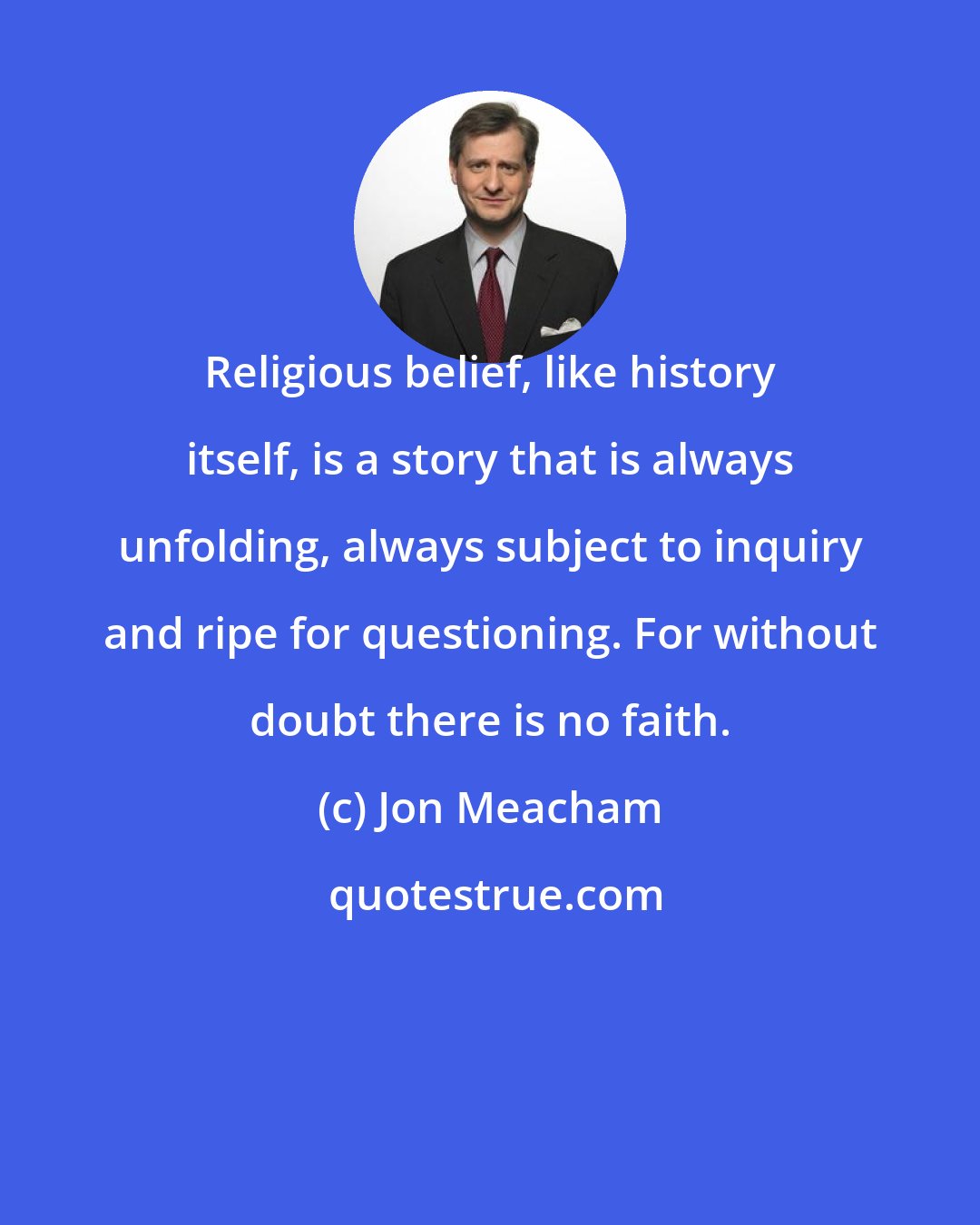 Jon Meacham: Religious belief, like history itself, is a story that is always unfolding, always subject to inquiry and ripe for questioning. For without doubt there is no faith.