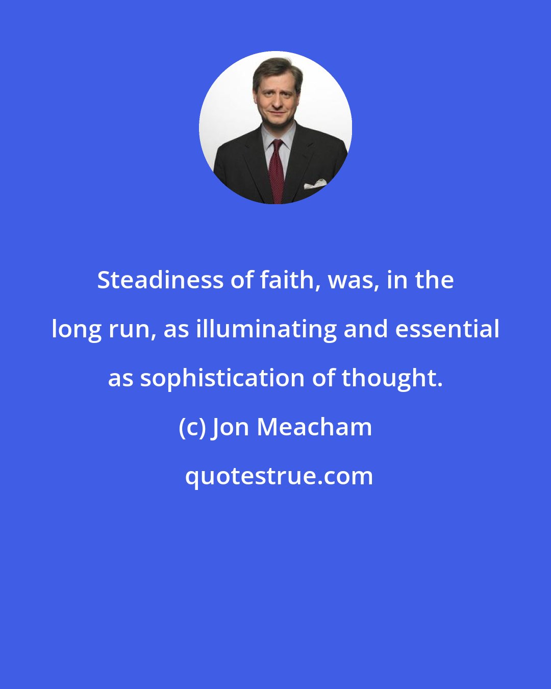 Jon Meacham: Steadiness of faith, was, in the long run, as illuminating and essential as sophistication of thought.