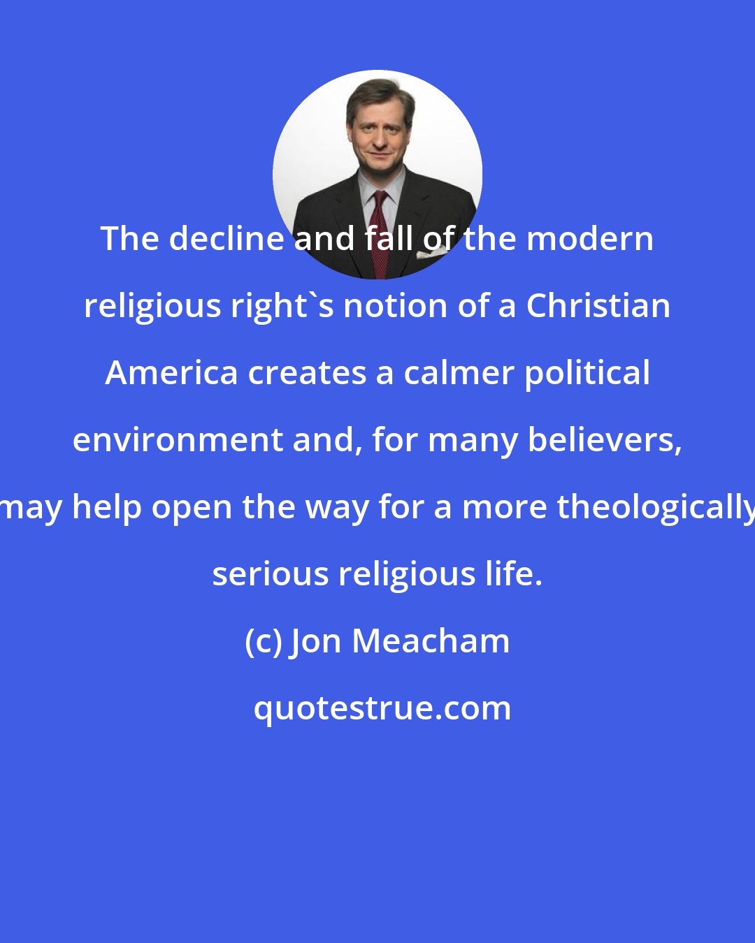 Jon Meacham: The decline and fall of the modern religious right's notion of a Christian America creates a calmer political environment and, for many believers, may help open the way for a more theologically serious religious life.