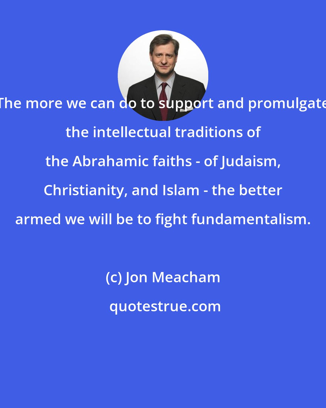 Jon Meacham: The more we can do to support and promulgate the intellectual traditions of the Abrahamic faiths - of Judaism, Christianity, and Islam - the better armed we will be to fight fundamentalism.