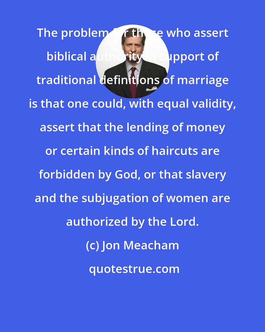 Jon Meacham: The problem for those who assert biblical authority in support of traditional definitions of marriage is that one could, with equal validity, assert that the lending of money or certain kinds of haircuts are forbidden by God, or that slavery and the subjugation of women are authorized by the Lord.