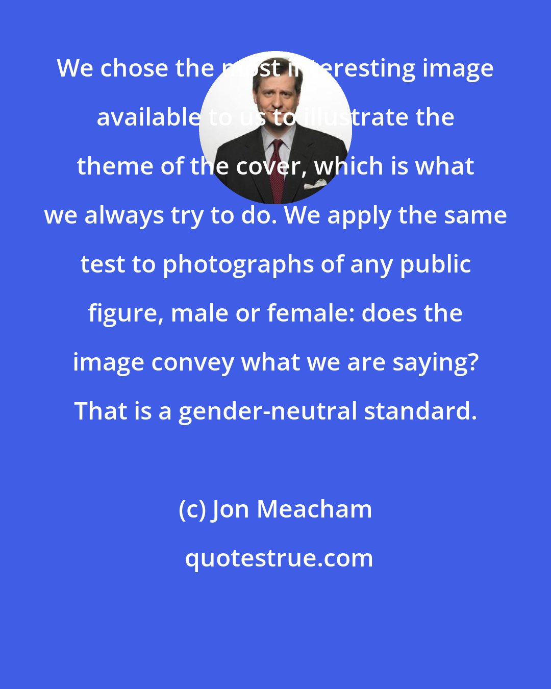 Jon Meacham: We chose the most interesting image available to us to illustrate the theme of the cover, which is what we always try to do. We apply the same test to photographs of any public figure, male or female: does the image convey what we are saying? That is a gender-neutral standard.