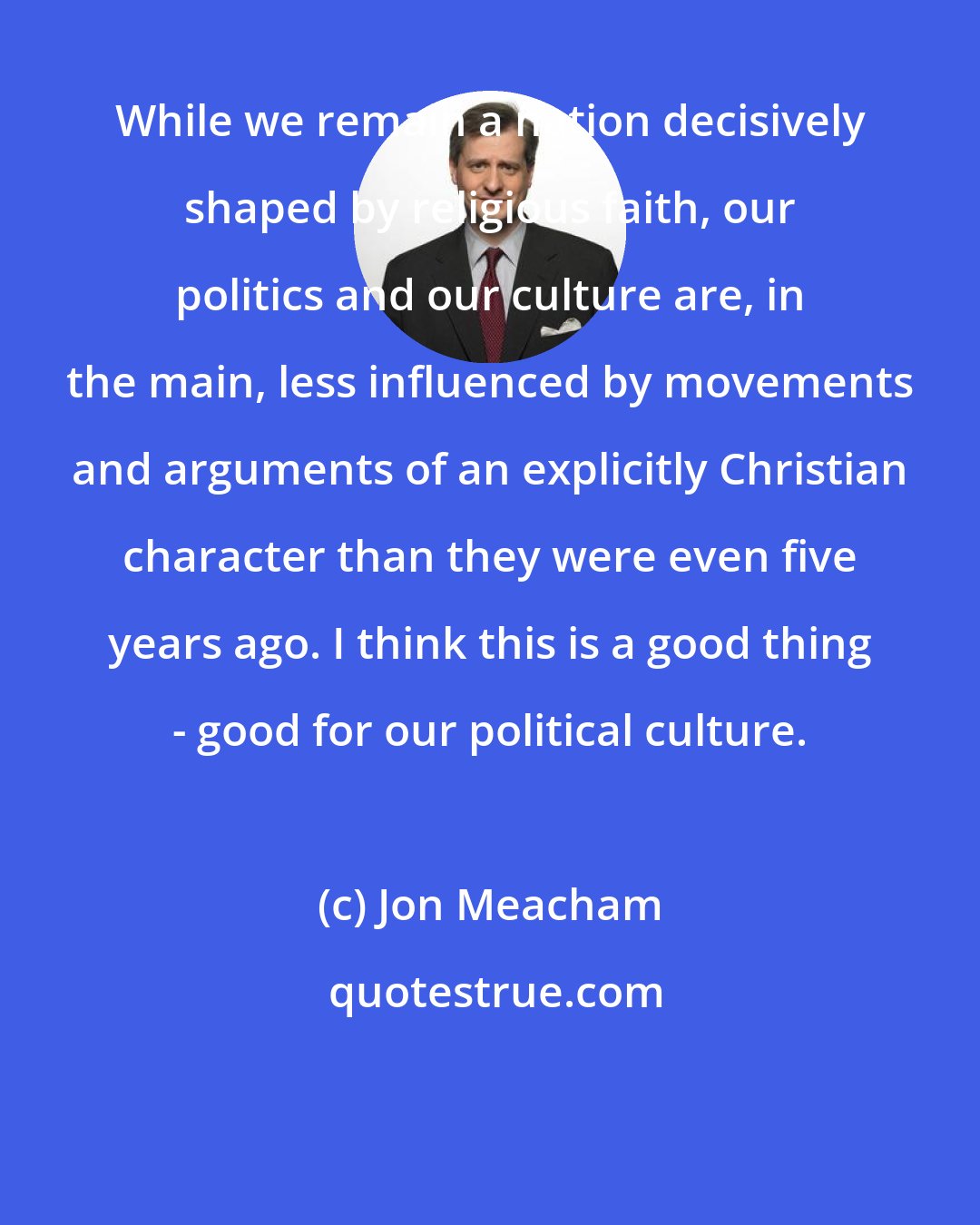 Jon Meacham: While we remain a nation decisively shaped by religious faith, our politics and our culture are, in the main, less influenced by movements and arguments of an explicitly Christian character than they were even five years ago. I think this is a good thing - good for our political culture.