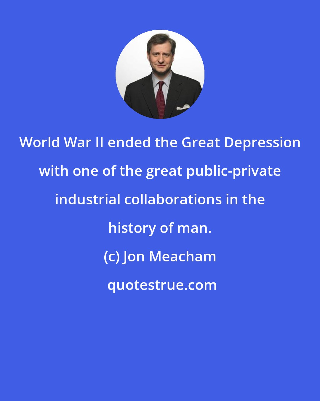 Jon Meacham: World War II ended the Great Depression with one of the great public-private industrial collaborations in the history of man.