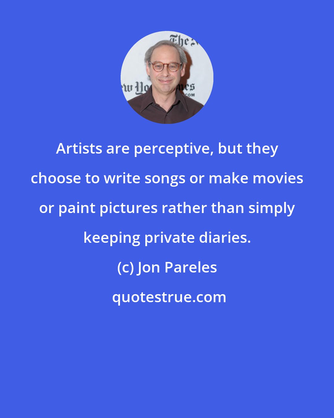 Jon Pareles: Artists are perceptive, but they choose to write songs or make movies or paint pictures rather than simply keeping private diaries.