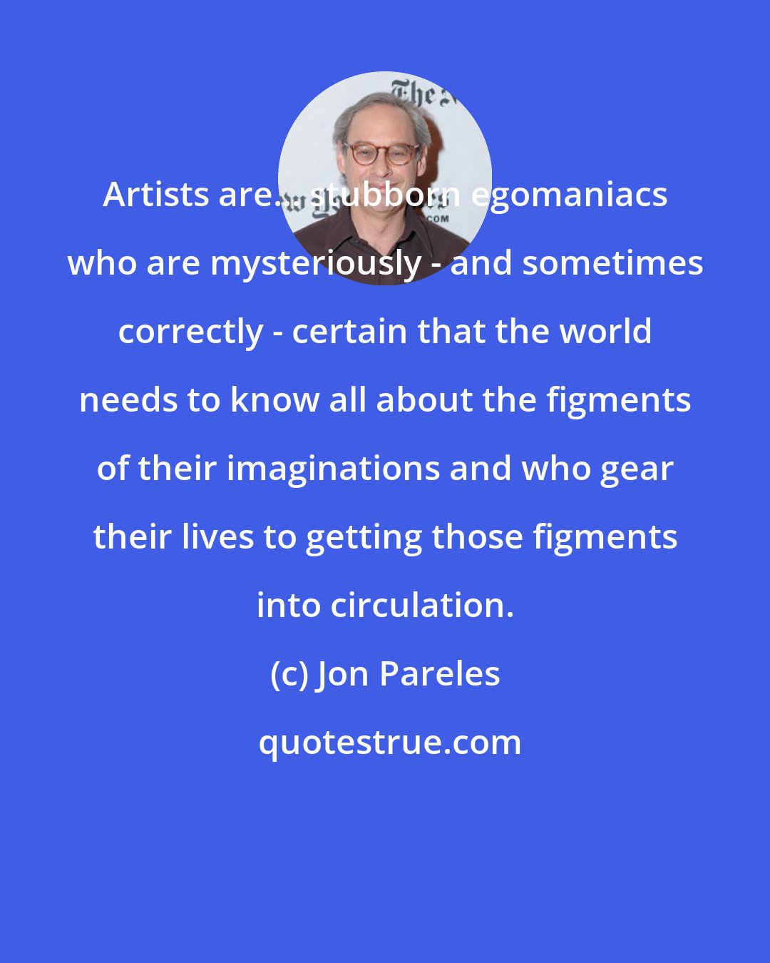 Jon Pareles: Artists are... stubborn egomaniacs who are mysteriously - and sometimes correctly - certain that the world needs to know all about the figments of their imaginations and who gear their lives to getting those figments into circulation.