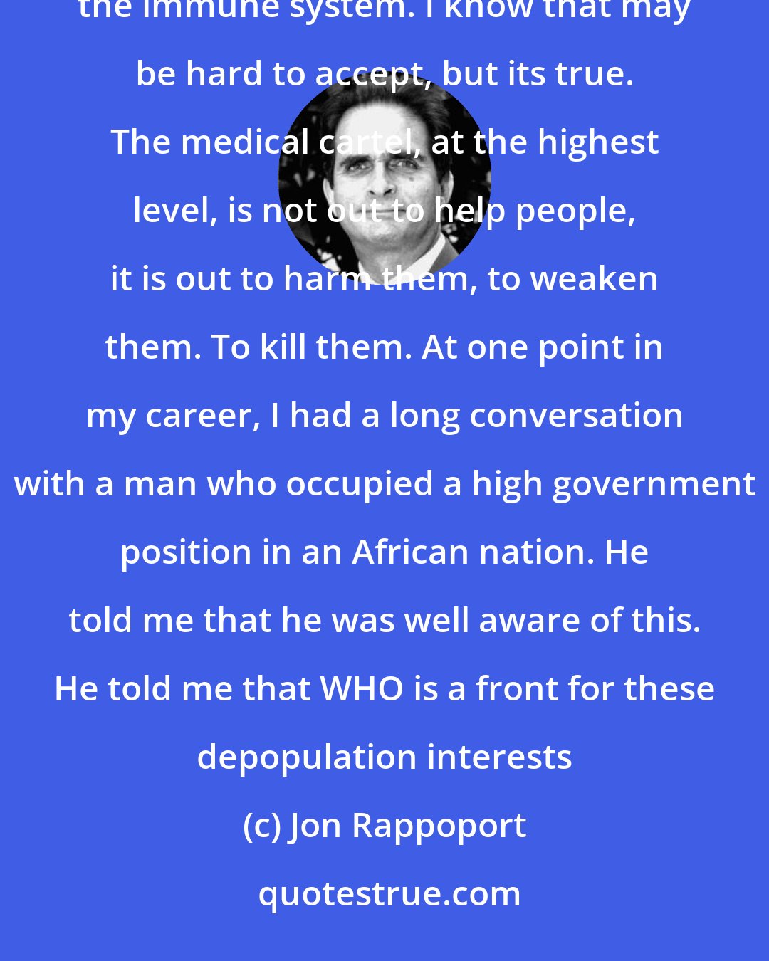 Jon Rappoport: At the highest levels of the medical cartel, vaccines are a top priority because they cause a weakening of the immune system. I know that may be hard to accept, but its true. The medical cartel, at the highest level, is not out to help people, it is out to harm them, to weaken them. To kill them. At one point in my career, I had a long conversation with a man who occupied a high government position in an African nation. He told me that he was well aware of this. He told me that WHO is a front for these depopulation interests