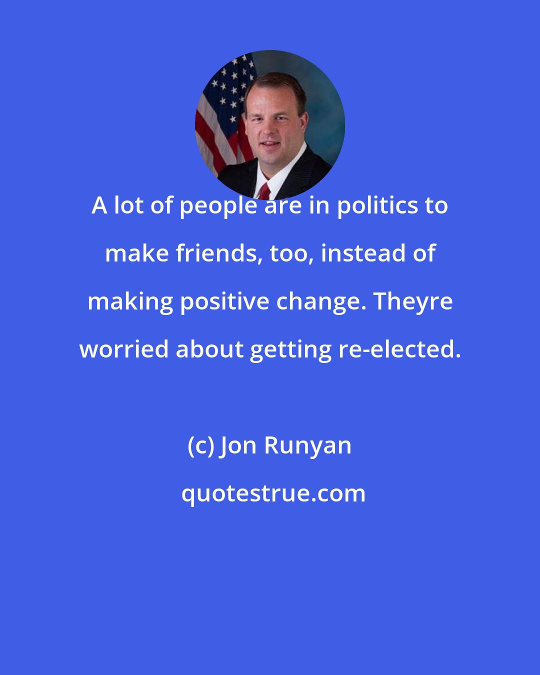 Jon Runyan: A lot of people are in politics to make friends, too, instead of making positive change. Theyre worried about getting re-elected.