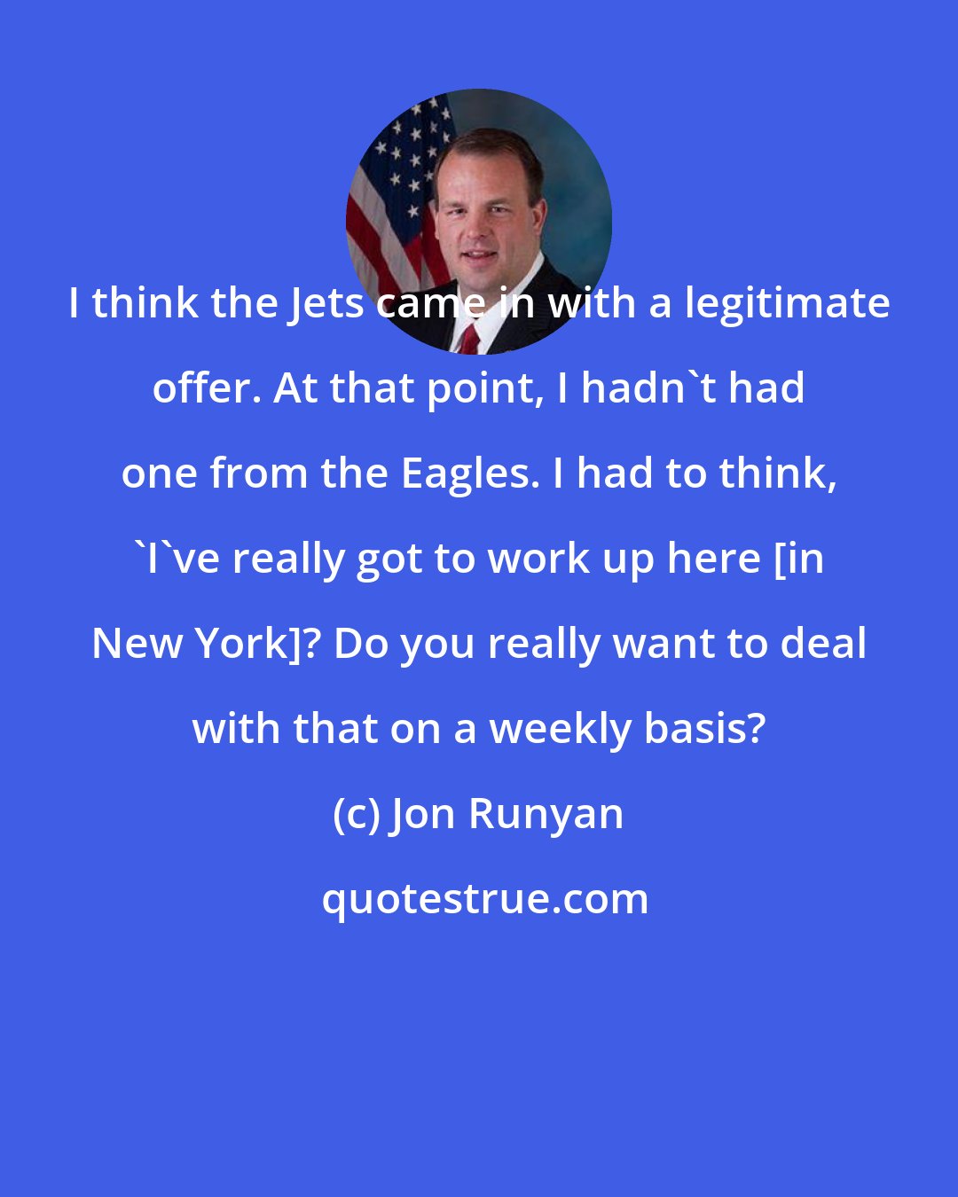 Jon Runyan: I think the Jets came in with a legitimate offer. At that point, I hadn't had one from the Eagles. I had to think, 'I've really got to work up here [in New York]? Do you really want to deal with that on a weekly basis?