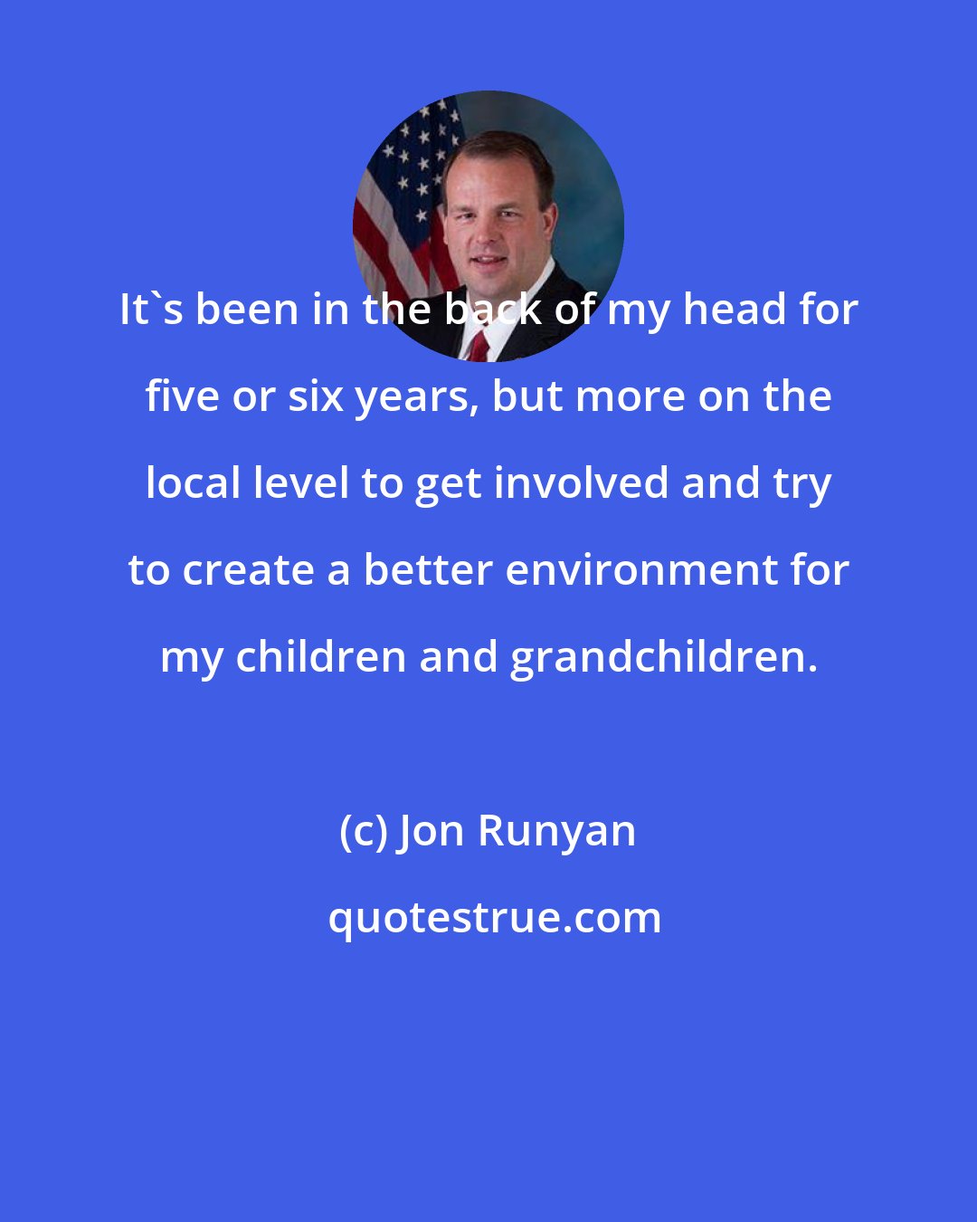 Jon Runyan: It's been in the back of my head for five or six years, but more on the local level to get involved and try to create a better environment for my children and grandchildren.