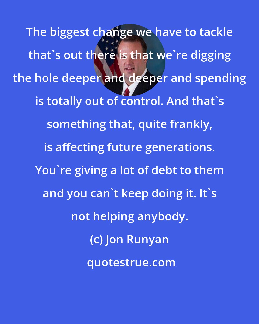 Jon Runyan: The biggest change we have to tackle that's out there is that we're digging the hole deeper and deeper and spending is totally out of control. And that's something that, quite frankly, is affecting future generations. You're giving a lot of debt to them and you can't keep doing it. It's not helping anybody.