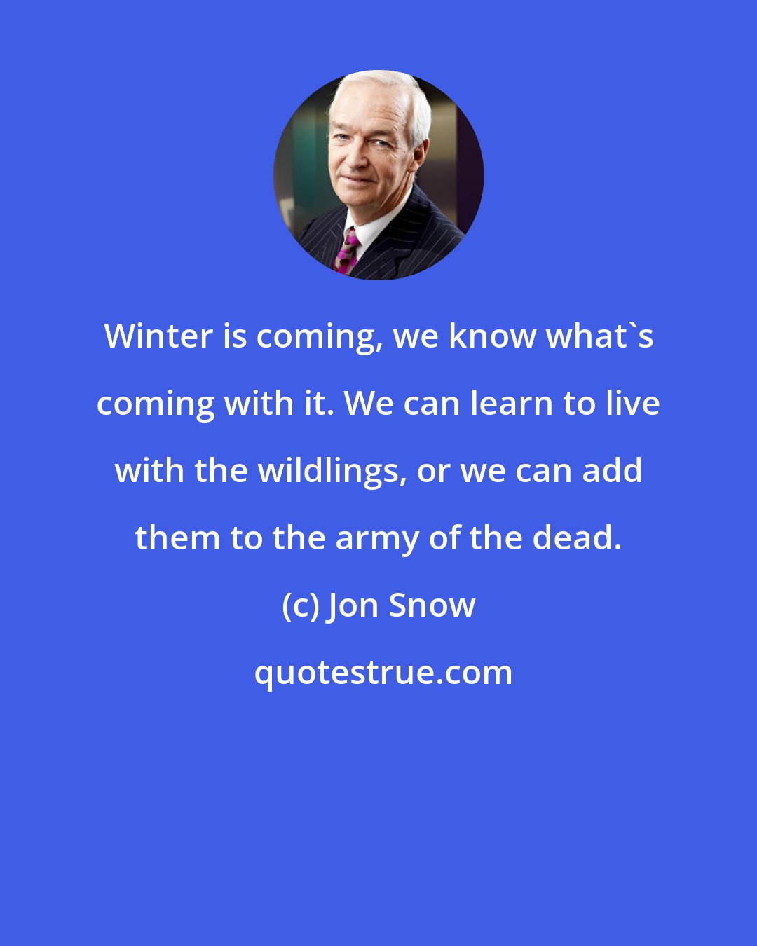 Jon Snow: Winter is coming, we know what's coming with it. We can learn to live with the wildlings, or we can add them to the army of the dead.