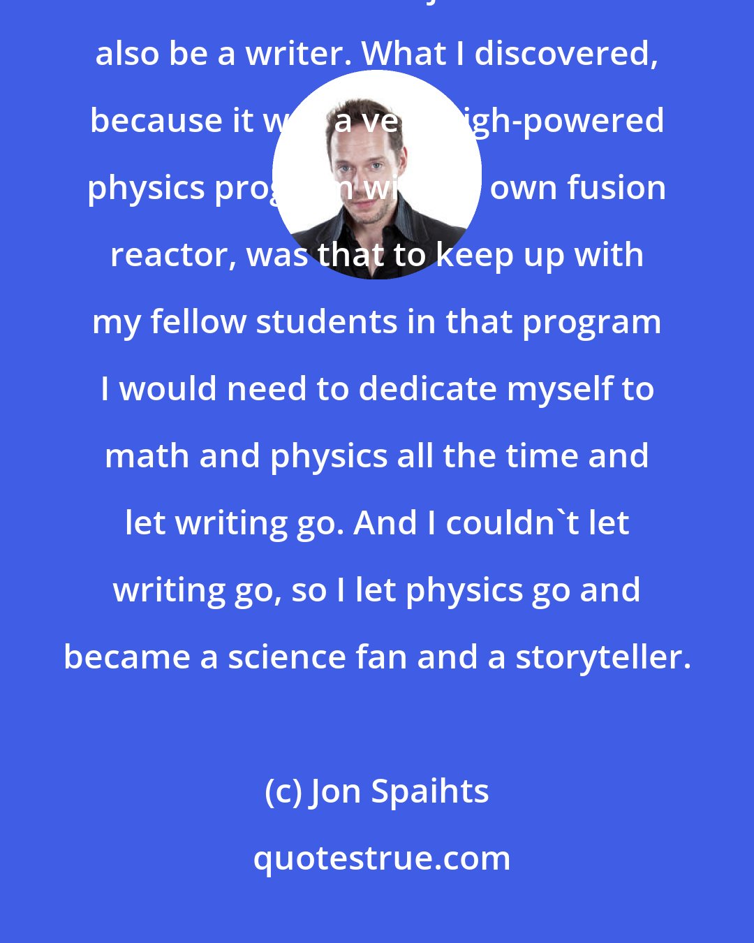 Jon Spaihts: I studied physics at Princeton when I was a college student, and my initial intention was to major in it but to also be a writer. What I discovered, because it was a very high-powered physics program with its own fusion reactor, was that to keep up with my fellow students in that program I would need to dedicate myself to math and physics all the time and let writing go. And I couldn't let writing go, so I let physics go and became a science fan and a storyteller.