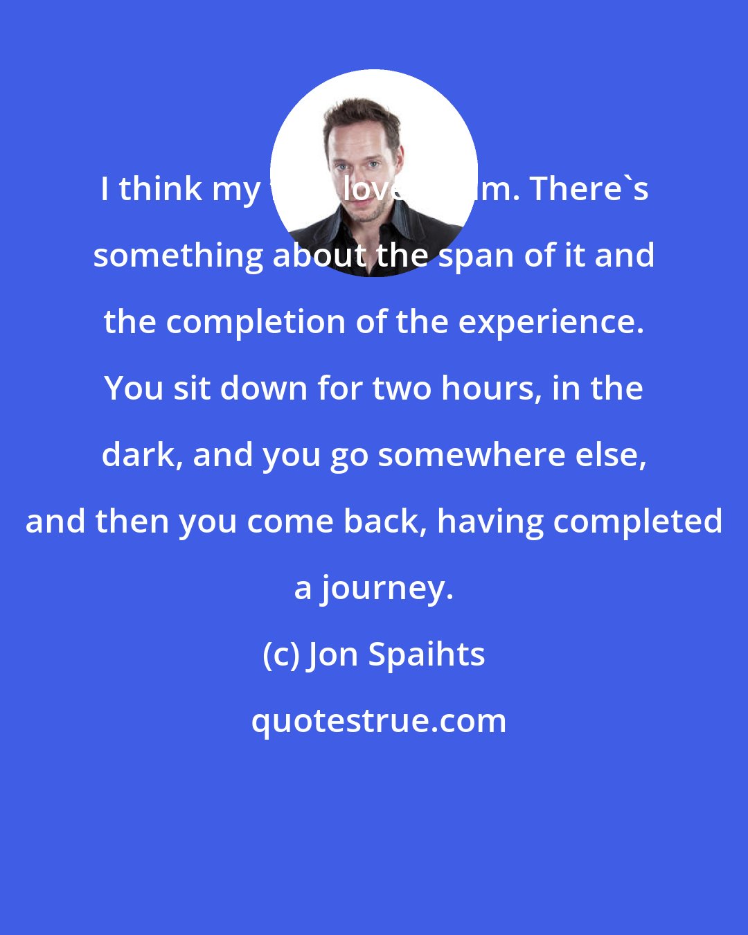 Jon Spaihts: I think my first love is film. There's something about the span of it and the completion of the experience. You sit down for two hours, in the dark, and you go somewhere else, and then you come back, having completed a journey.