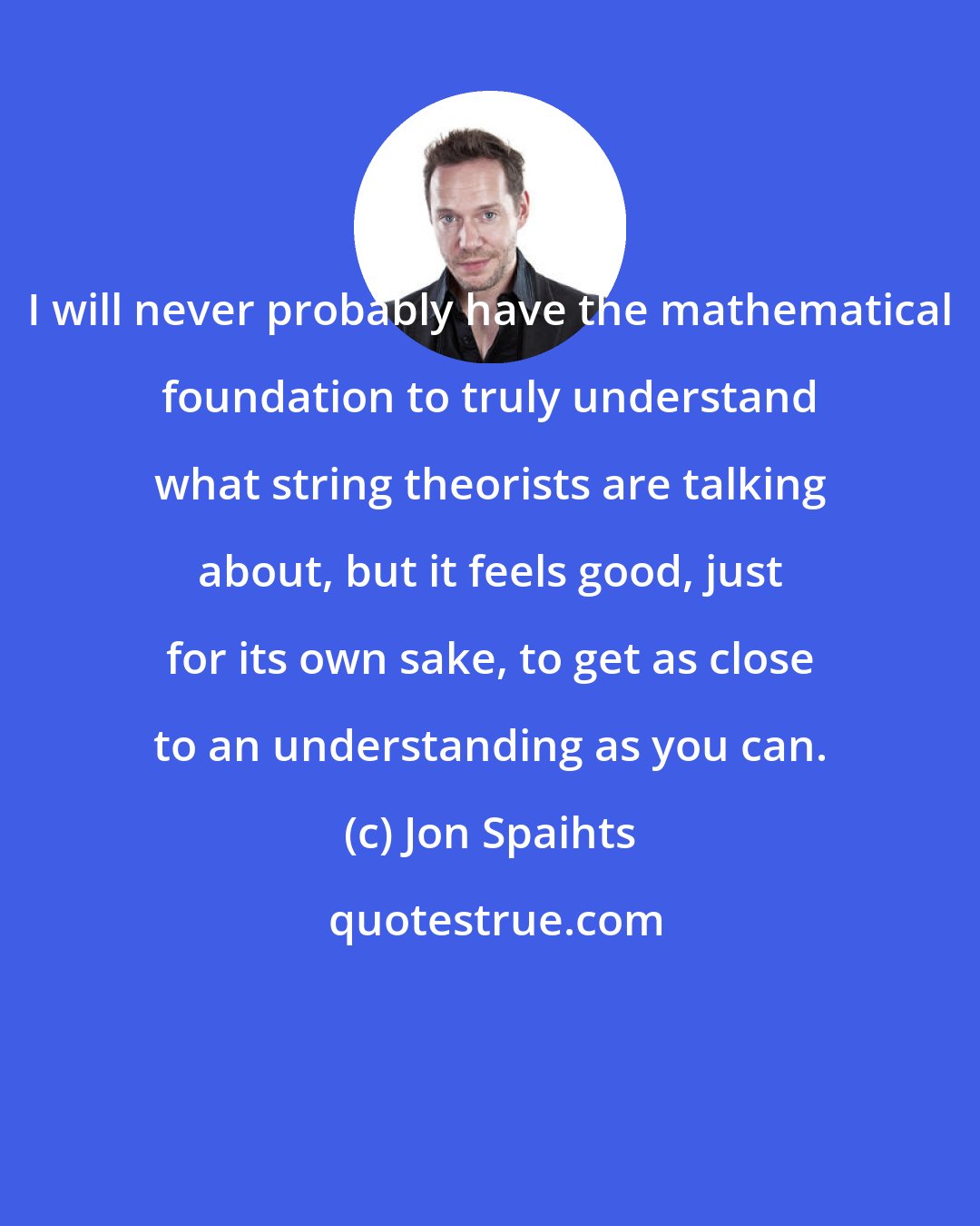 Jon Spaihts: I will never probably have the mathematical foundation to truly understand what string theorists are talking about, but it feels good, just for its own sake, to get as close to an understanding as you can.