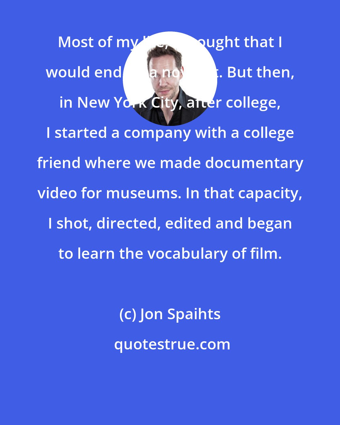 Jon Spaihts: Most of my life, I thought that I would end up a novelist. But then, in New York City, after college, I started a company with a college friend where we made documentary video for museums. In that capacity, I shot, directed, edited and began to learn the vocabulary of film.