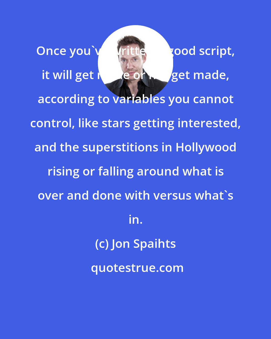 Jon Spaihts: Once you've written a good script, it will get made or not get made, according to variables you cannot control, like stars getting interested, and the superstitions in Hollywood rising or falling around what is over and done with versus what's in.