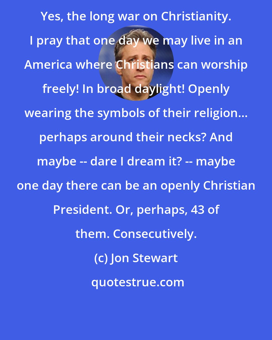 Jon Stewart: Yes, the long war on Christianity. I pray that one day we may live in an America where Christians can worship freely! In broad daylight! Openly wearing the symbols of their religion... perhaps around their necks? And maybe -- dare I dream it? -- maybe one day there can be an openly Christian President. Or, perhaps, 43 of them. Consecutively.