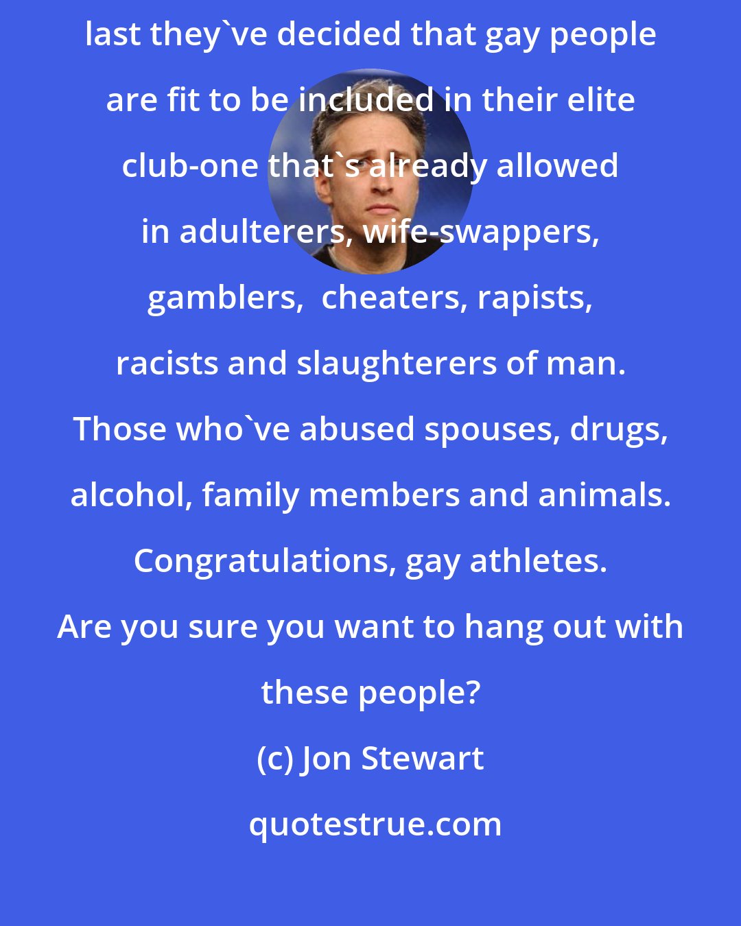 Jon Stewart: All in all it's a pretty great day for major league sports. At long last they've decided that gay people are fit to be included in their elite club-one that's already allowed in adulterers, wife-swappers, gamblers,  cheaters, rapists, racists and slaughterers of man. Those who've abused spouses, drugs, alcohol, family members and animals. Congratulations, gay athletes. Are you sure you want to hang out with these people?