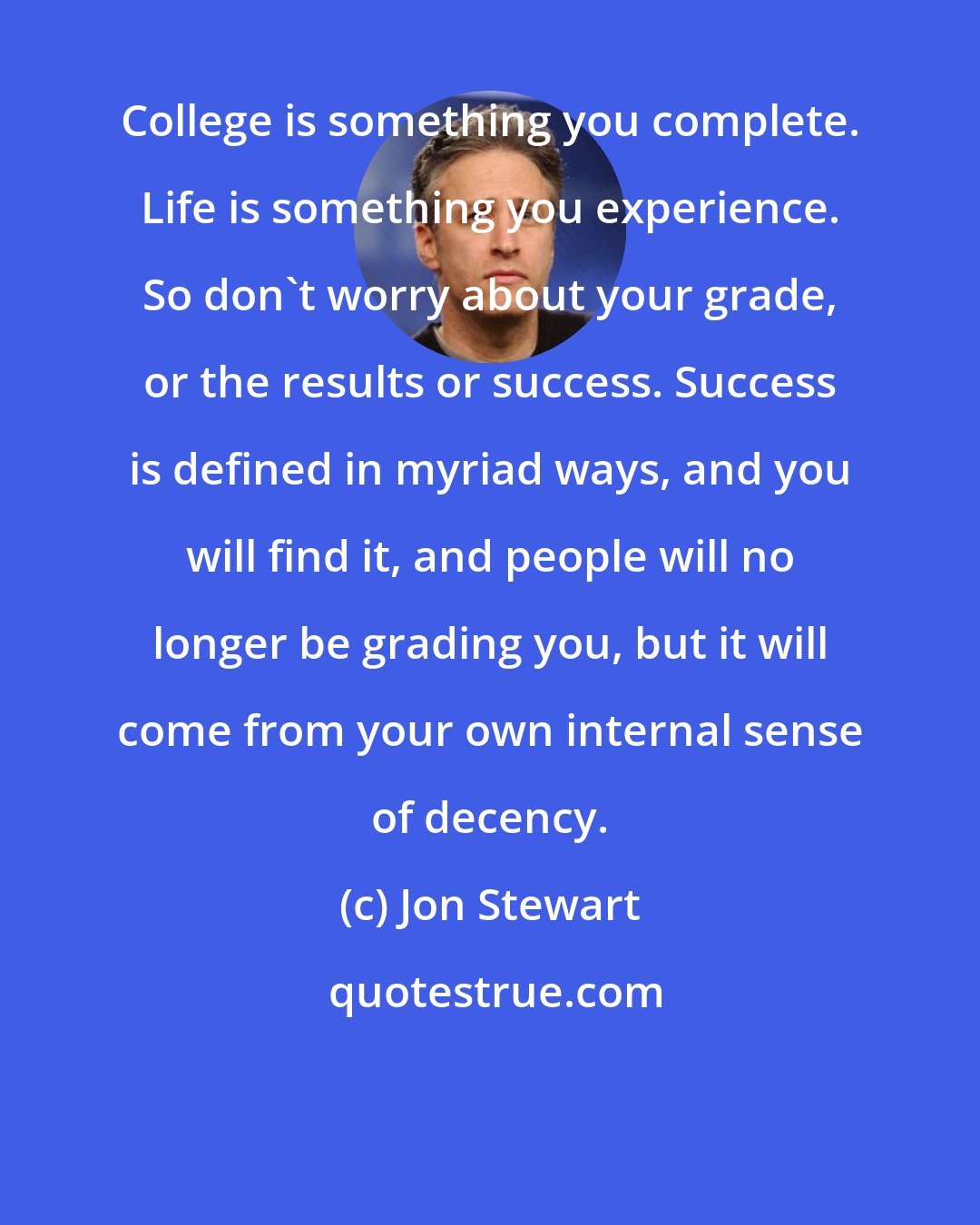 Jon Stewart: College is something you complete. Life is something you experience. So don't worry about your grade, or the results or success. Success is defined in myriad ways, and you will find it, and people will no longer be grading you, but it will come from your own internal sense of decency.