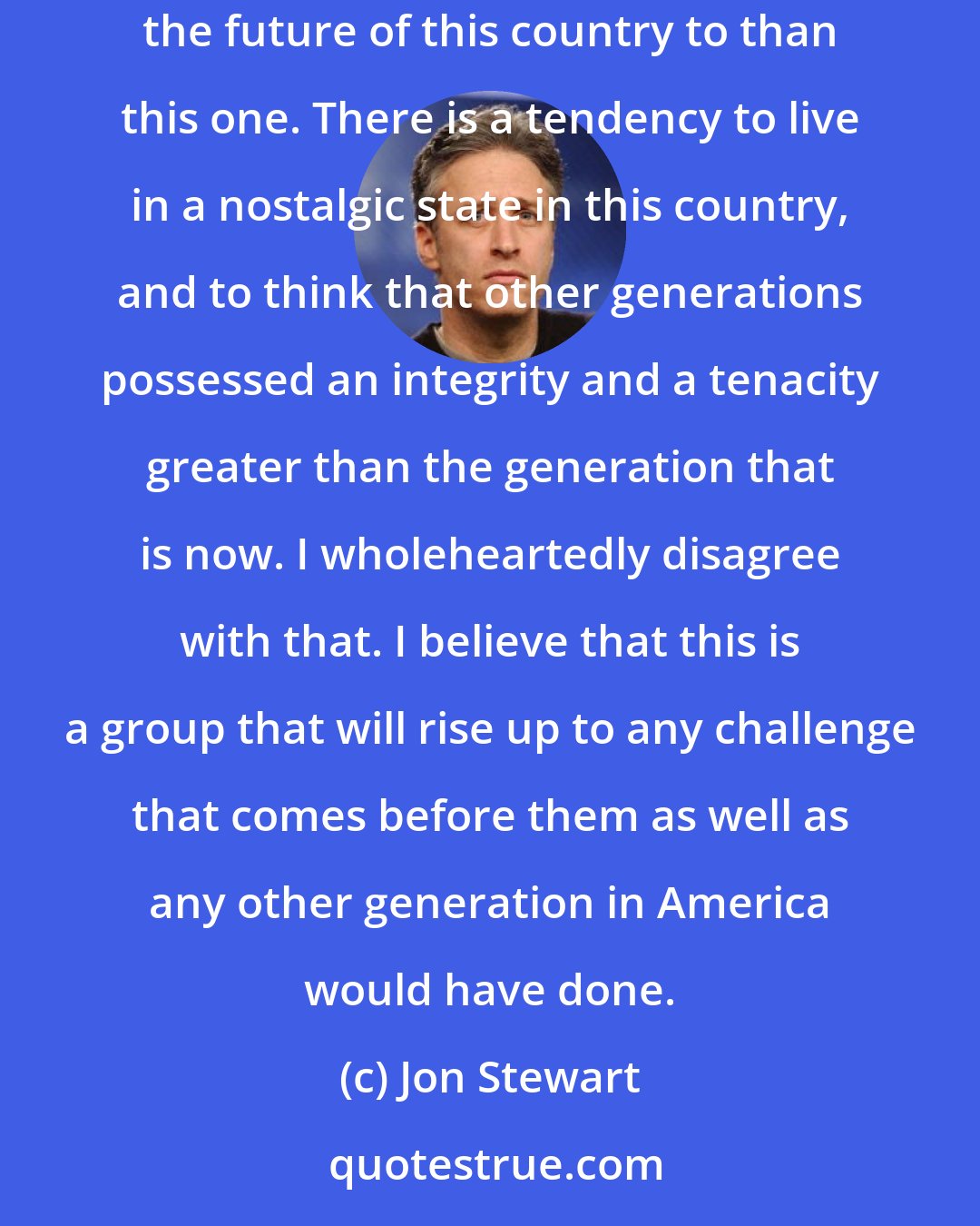Jon Stewart: Everybody talks about the entitlement generation. There is no time I'd rather live in than now, and there is no generation I would more entrust the future of this country to than this one. There is a tendency to live in a nostalgic state in this country, and to think that other generations possessed an integrity and a tenacity greater than the generation that is now. I wholeheartedly disagree with that. I believe that this is a group that will rise up to any challenge that comes before them as well as any other generation in America would have done.