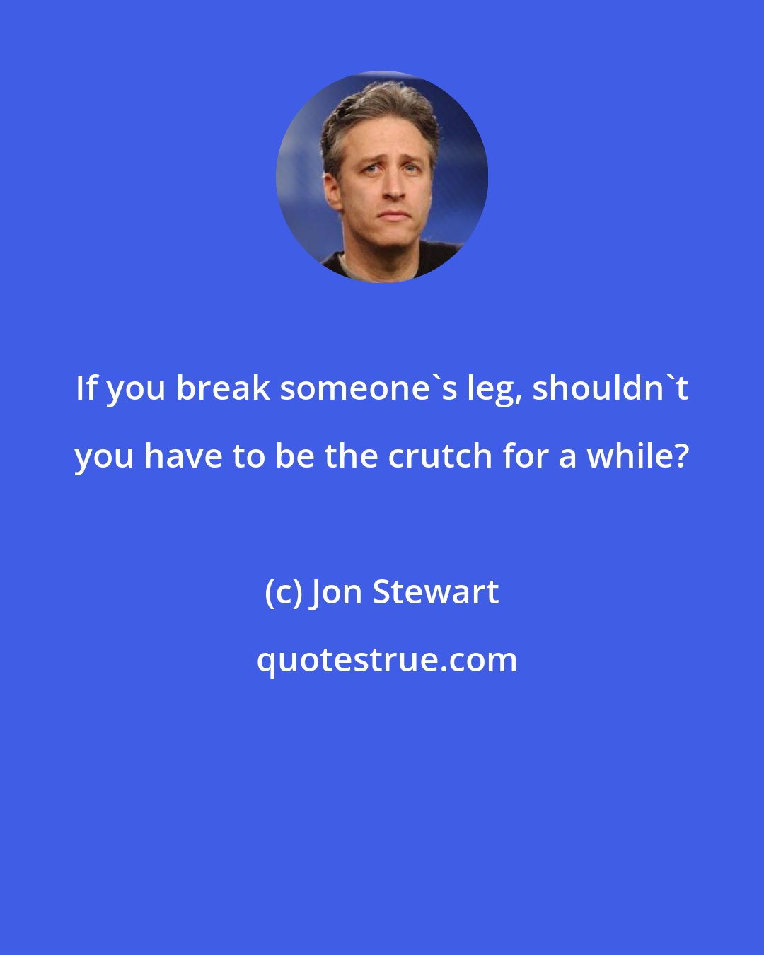 Jon Stewart: If you break someone's leg, shouldn't you have to be the crutch for a while?