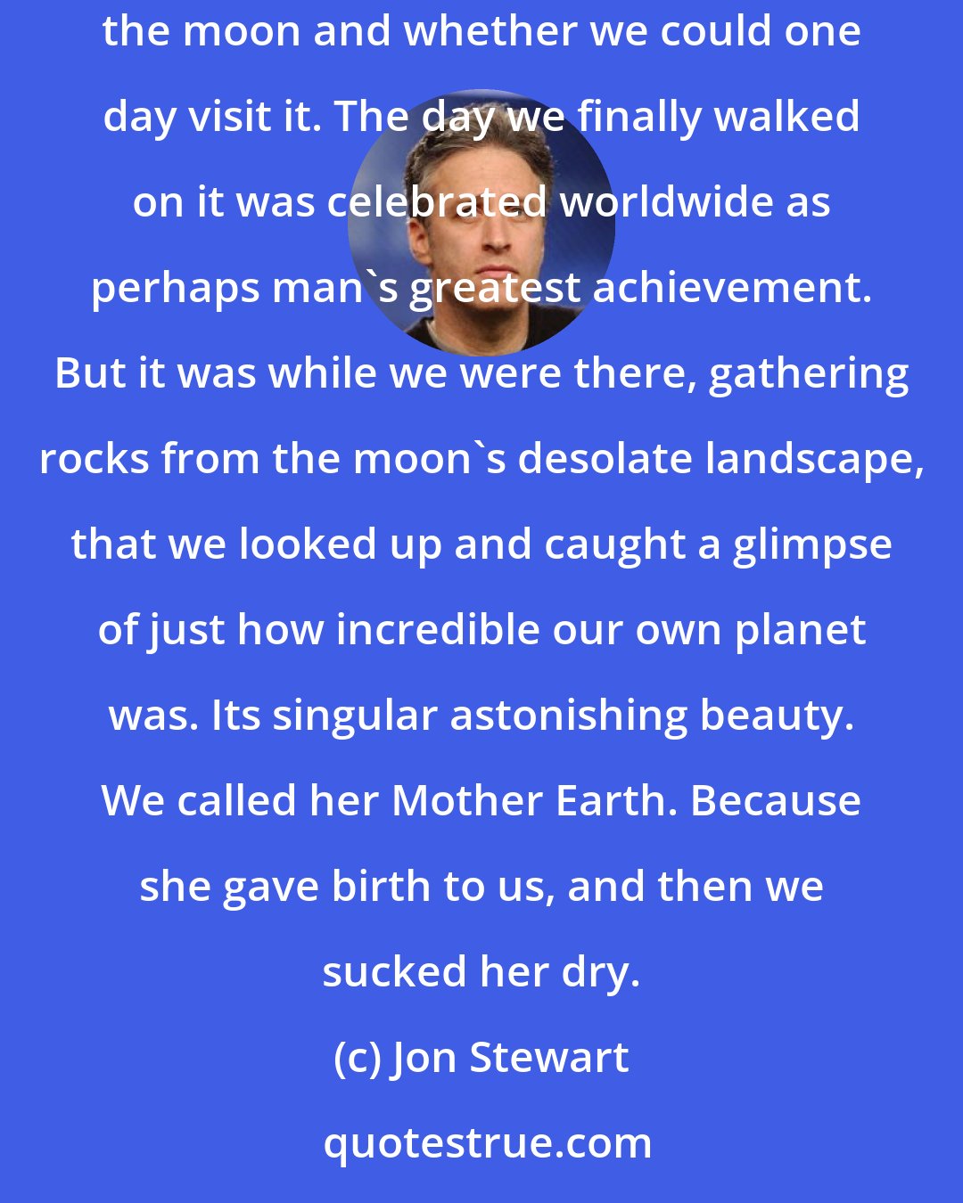 Jon Stewart: It's funny. When we were alive we spent much of our time staring up at the cosmos and wondering what was out there. We were obsessed with the moon and whether we could one day visit it. The day we finally walked on it was celebrated worldwide as perhaps man's greatest achievement. But it was while we were there, gathering rocks from the moon's desolate landscape, that we looked up and caught a glimpse of just how incredible our own planet was. Its singular astonishing beauty. We called her Mother Earth. Because she gave birth to us, and then we sucked her dry.