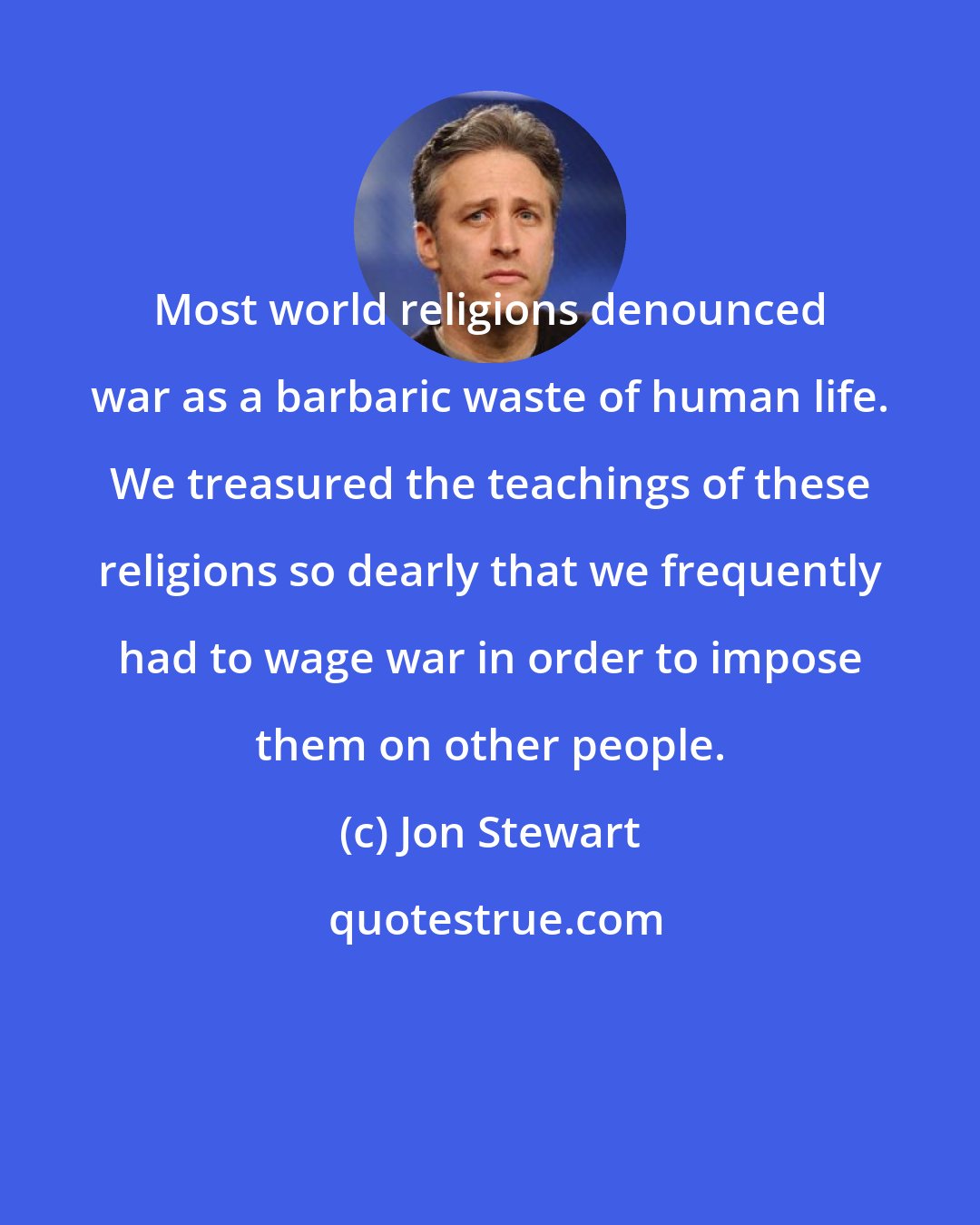 Jon Stewart: Most world religions denounced war as a barbaric waste of human life. We treasured the teachings of these religions so dearly that we frequently had to wage war in order to impose them on other people.