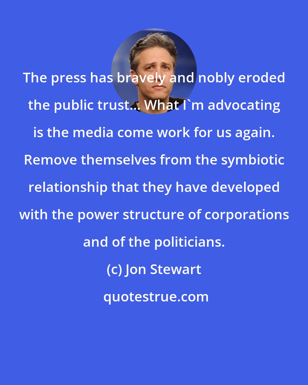 Jon Stewart: The press has bravely and nobly eroded the public trust... What I'm advocating is the media come work for us again. Remove themselves from the symbiotic relationship that they have developed with the power structure of corporations and of the politicians.