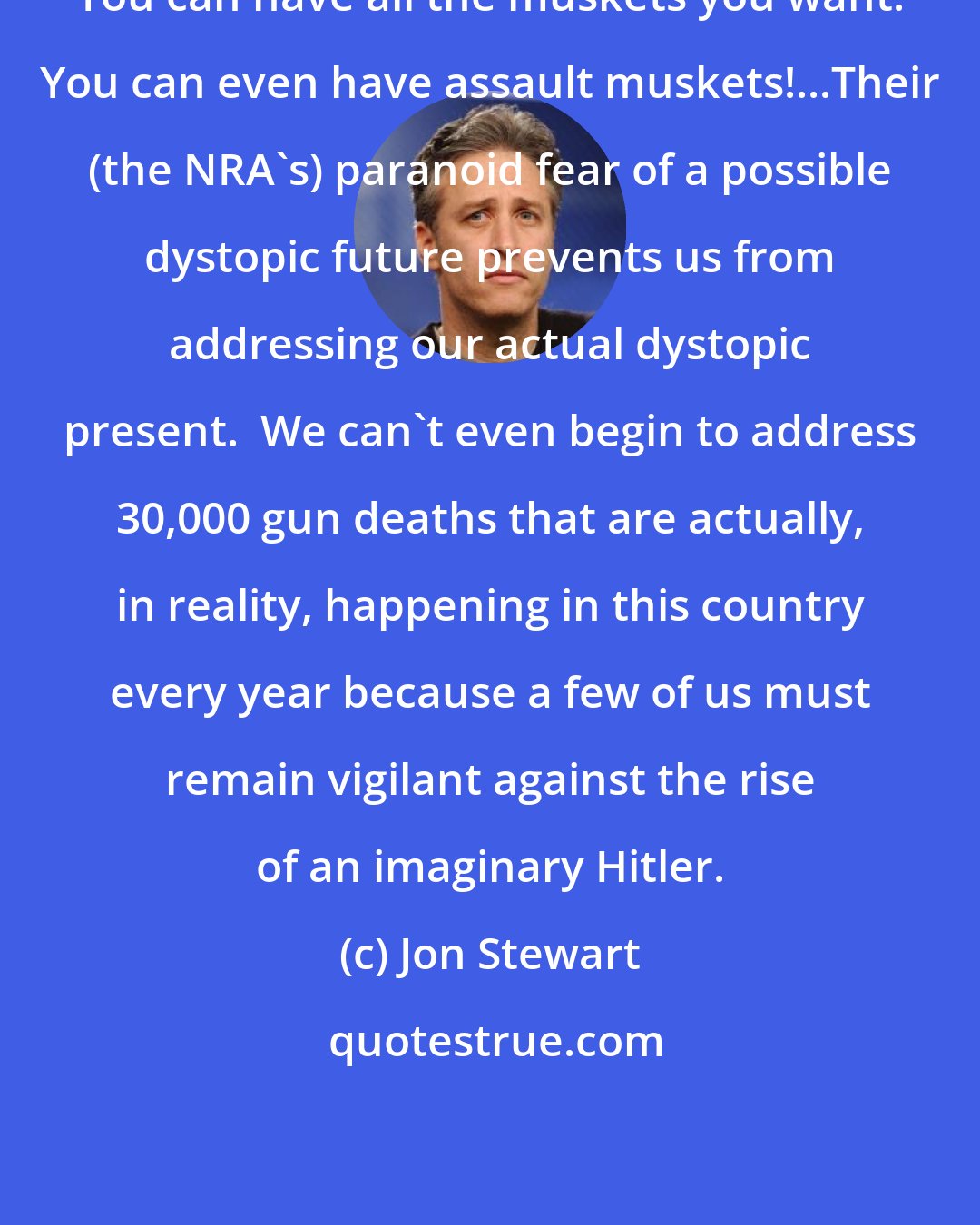 Jon Stewart: You can have all the muskets you want! You can even have assault muskets!...Their (the NRA's) paranoid fear of a possible dystopic future prevents us from addressing our actual dystopic present.  We can't even begin to address 30,000 gun deaths that are actually, in reality, happening in this country every year because a few of us must remain vigilant against the rise of an imaginary Hitler.