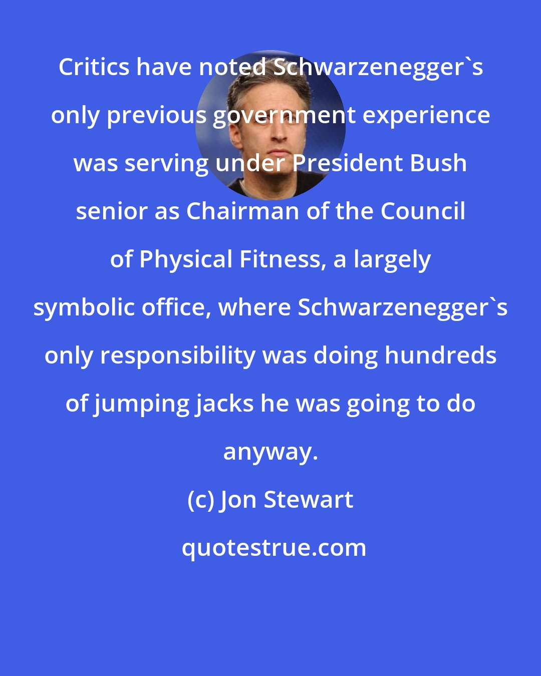 Jon Stewart: Critics have noted Schwarzenegger's only previous government experience was serving under President Bush senior as Chairman of the Council of Physical Fitness, a largely symbolic office, where Schwarzenegger's only responsibility was doing hundreds of jumping jacks he was going to do anyway.