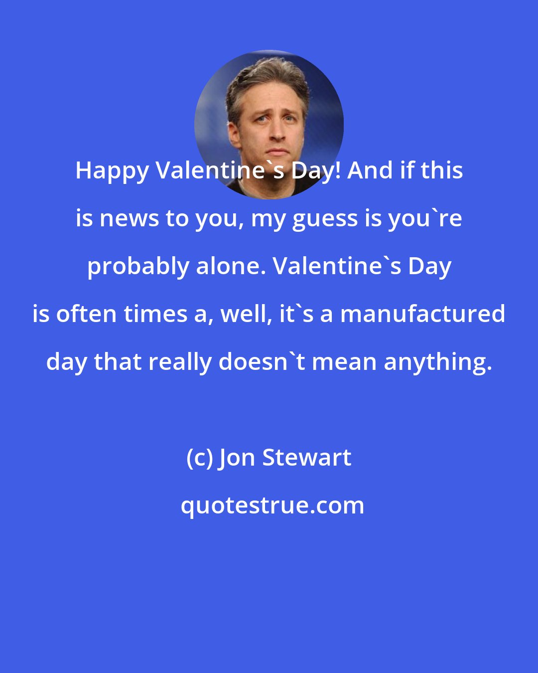 Jon Stewart: Happy Valentine's Day! And if this is news to you, my guess is you're probably alone. Valentine's Day is often times a, well, it's a manufactured day that really doesn't mean anything.